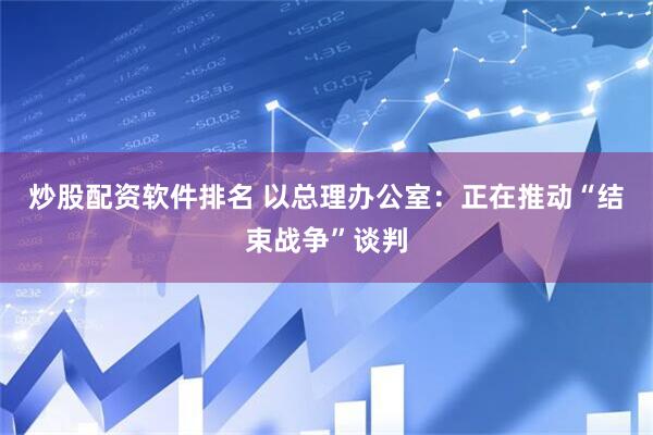 炒股配资软件排名 以总理办公室：正在推动“结束战争”谈判