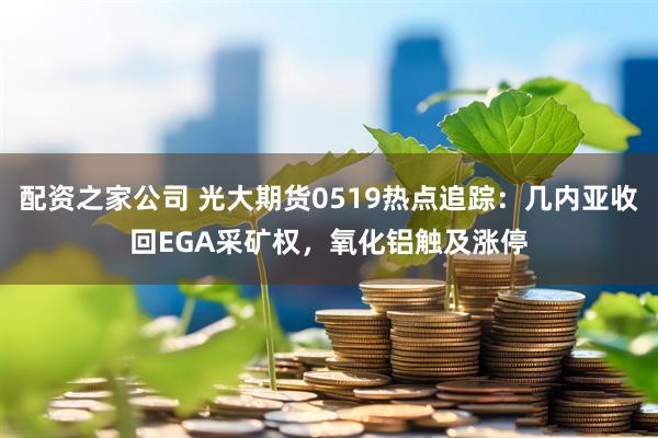 配资之家公司 光大期货0519热点追踪：几内亚收回EGA采矿权，氧化铝触及涨停