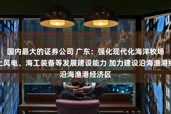 国内最大的证券公司 广东：强化现代化海洋牧场、海上风电、海工装备等发展建设能力 加力建设沿海渔港经济区