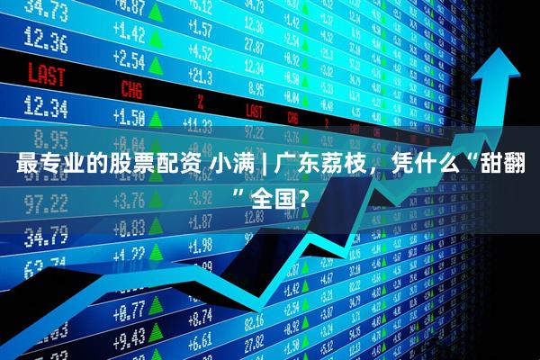 最专业的股票配资 小满 | 广东荔枝，凭什么“甜翻”全国？