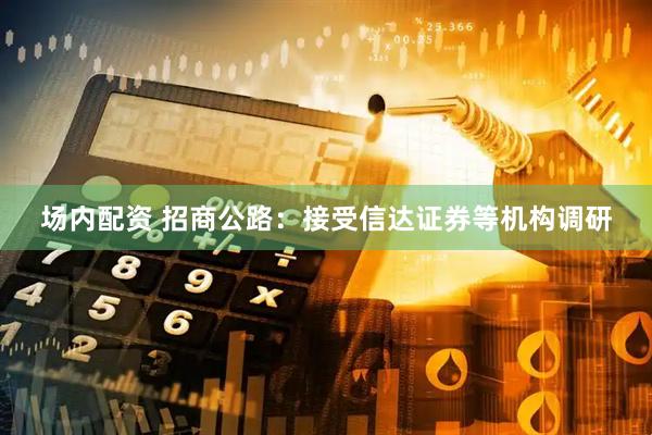 场内配资 招商公路：接受信达证券等机构调研