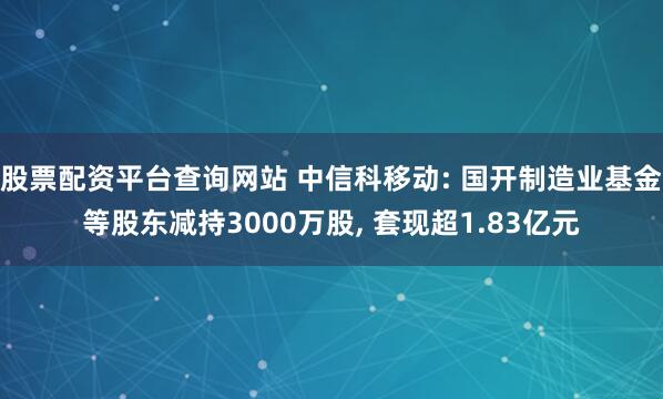 股票配资平台查询网站 中信科移动: 国开制造业基金等股东减持3000万股, 套现超1.83亿元