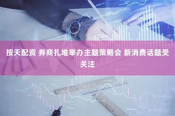 按天配资 券商扎堆举办主题策略会 新消费话题受关注
