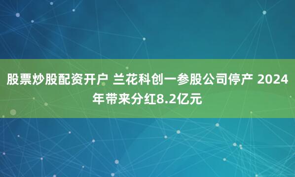 股票炒股配资开户 兰花科创一参股公司停产 2024年带来分红8.2亿元