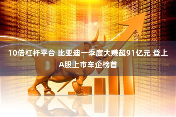 10倍杠杆平台 比亚迪一季度大赚超91亿元 登上A股上市车企榜首