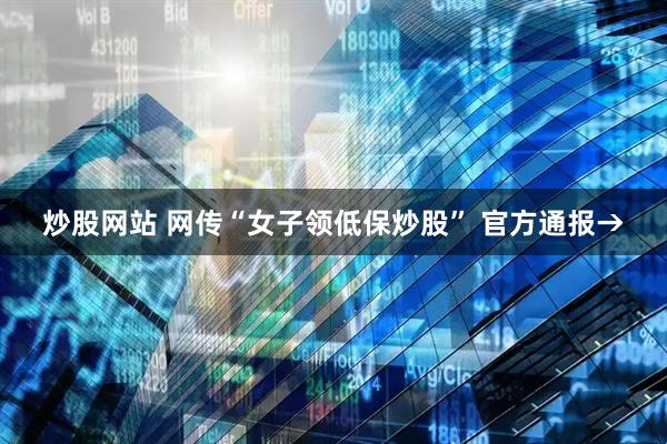 炒股网站 网传“女子领低保炒股” 官方通报→