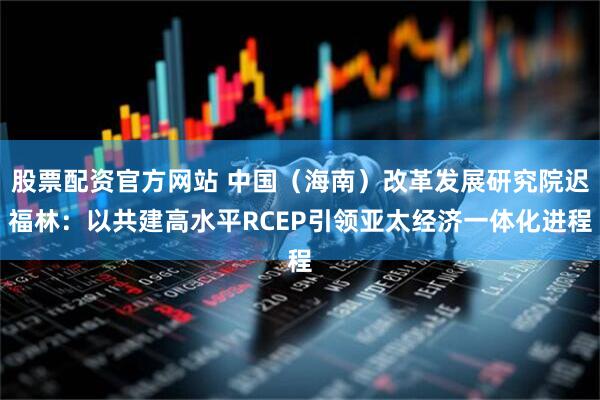 股票配资官方网站 中国（海南）改革发展研究院迟福林：以共建高水平RCEP引领亚太经济一体化进程