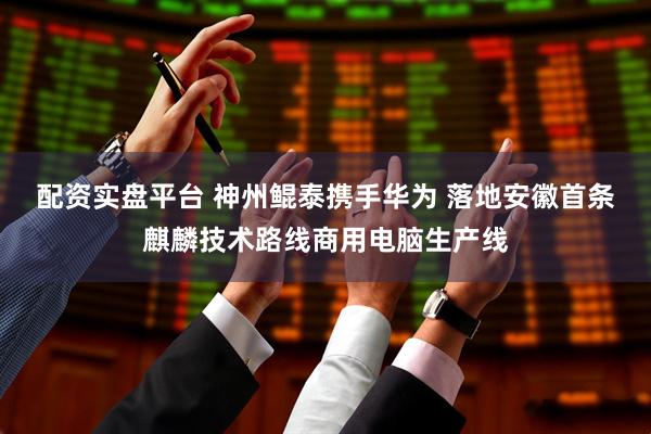 配资实盘平台 神州鲲泰携手华为 落地安徽首条麒麟技术路线商用电脑生产线