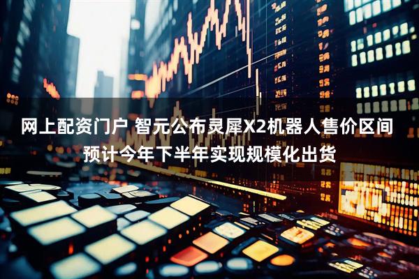 网上配资门户 智元公布灵犀X2机器人售价区间 预计今年下半年实现规模化出货