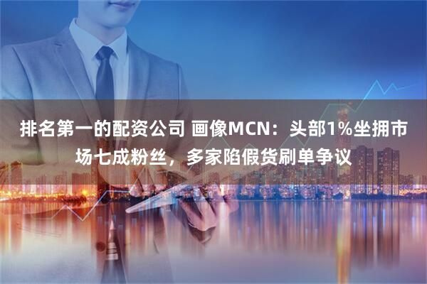 排名第一的配资公司 画像MCN：头部1%坐拥市场七成粉丝，多家陷假货刷单争议