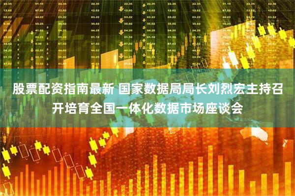 股票配资指南最新 国家数据局局长刘烈宏主持召开培育全国一体化数据市场座谈会
