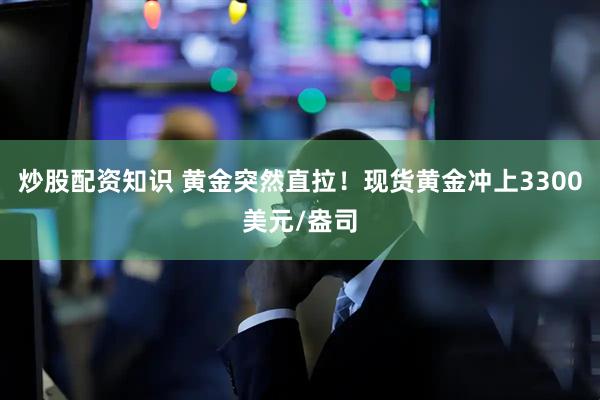 炒股配资知识 黄金突然直拉！现货黄金冲上3300美元/盎司