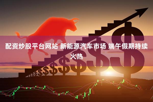 配资炒股平台网站 新能源汽车市场 端午假期持续火热