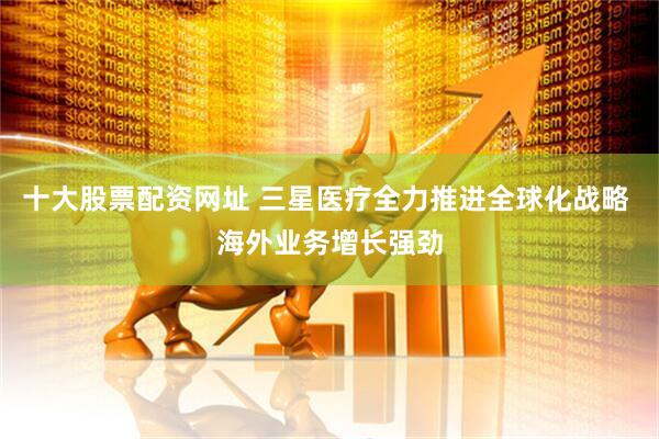 十大股票配资网址 三星医疗全力推进全球化战略 海外业务增长强劲