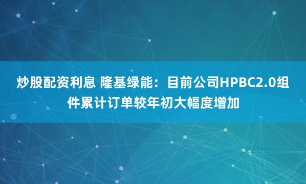 炒股配资利息 隆基绿能：目前公司HPBC2.0组件累计订单较年初大幅度增加