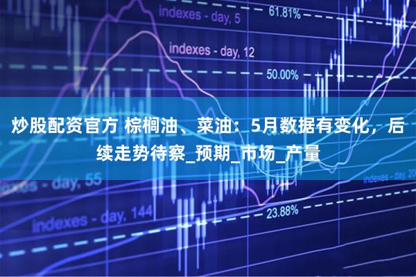 炒股配资官方 棕榈油、菜油：5月数据有变化，后续走势待察_预期_市场_产量