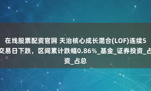在线股票配资官网 天治核心成长混合(LOF)连续5个交易日下跌，区间累计跌幅0.86%_基金_证券投资_占总