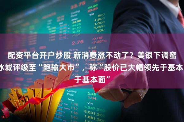 配资平台开户炒股 新消费涨不动了？美银下调蜜雪冰城评级至“跑输大市”，称“股价已大幅领先于基本面”