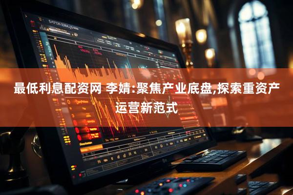 最低利息配资网 李婧:聚焦产业底盘,探索重资产运营新范式