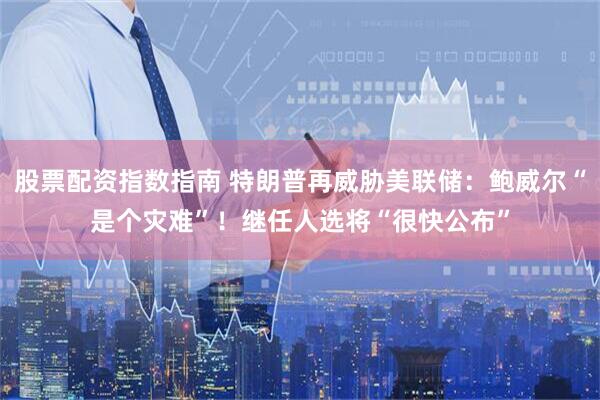 股票配资指数指南 特朗普再威胁美联储：鲍威尔“是个灾难”！继任人选将“很快公布”