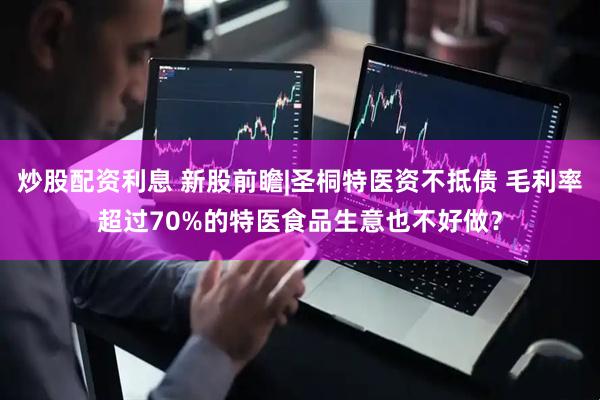 炒股配资利息 新股前瞻|圣桐特医资不抵债 毛利率超过70%的特医食品生意也不好做？
