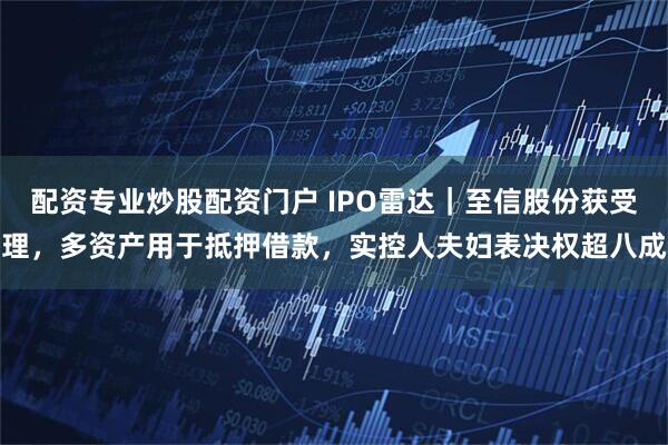 配资专业炒股配资门户 IPO雷达｜至信股份获受理，多资产用于抵押借款，实控人夫妇表决权超八成