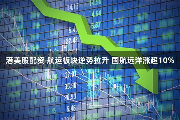 港美股配资 航运板块逆势拉升 国航远洋涨超10%