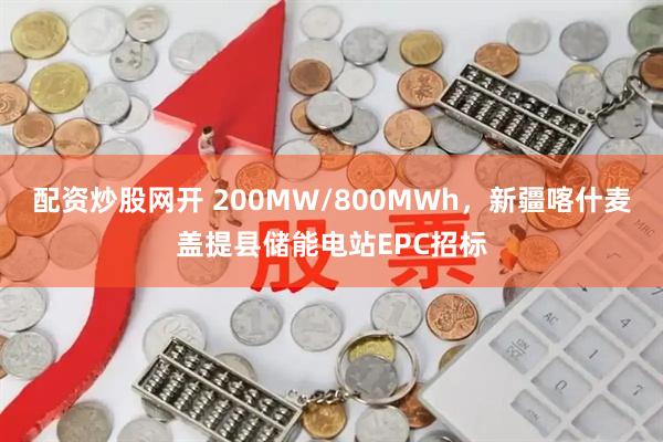 配资炒股网开 200MW/800MWh，新疆喀什麦盖提县储能电站EPC招标