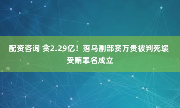 配资咨询 贪2.29亿！落马副部窦万贵被判死缓 受贿罪名成立