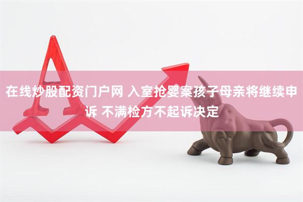在线炒股配资门户网 入室抢婴案孩子母亲将继续申诉 不满检方不起诉决定