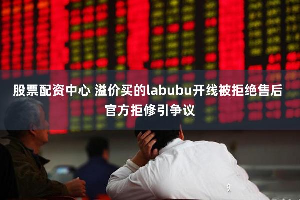 股票配资中心 溢价买的labubu开线被拒绝售后 官方拒修引争议
