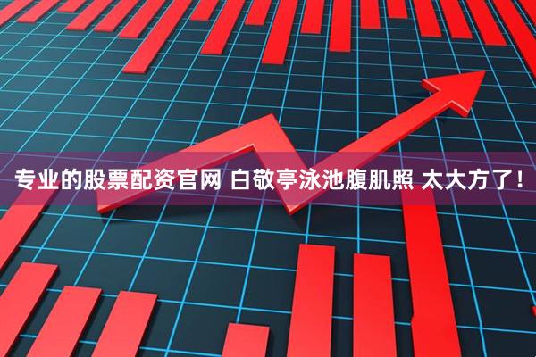 专业的股票配资官网 白敬亭泳池腹肌照 太大方了！