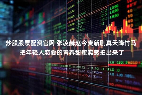 炒股股票配资官网 张凌赫赵今麦新剧真天降竹马 把年轻人恋爱的青春甜蜜实感拍出来了