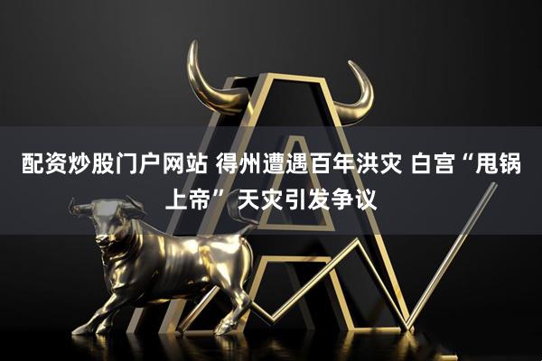 配资炒股门户网站 得州遭遇百年洪灾 白宫“甩锅上帝” 天灾引发争议