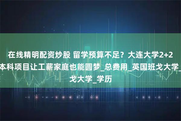 在线精明配资炒股 留学预算不足？大连大学2+2国际本科项目让工薪家庭也能圆梦_总费用_英国班戈大学_学历