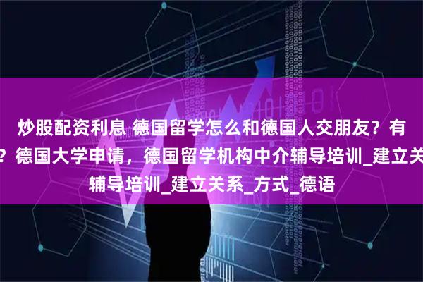 炒股配资利息 德国留学怎么和德国人交朋友？有什么注意事项？德国大学申请，德国留学机构中介辅导培训_建立关系_方式_德语