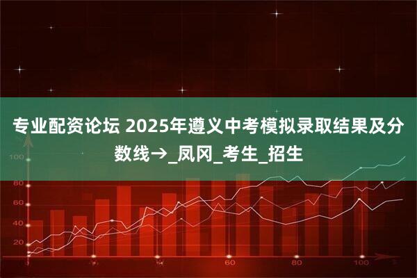 专业配资论坛 2025年遵义中考模拟录取结果及分数线→_凤冈_考生_招生