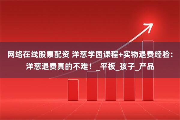 网络在线股票配资 洋葱学园课程+实物退费经验：洋葱退费真的不难！_平板_孩子_产品