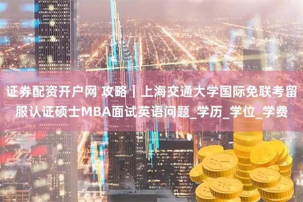 证券配资开户网 攻略｜上海交通大学国际免联考留服认证硕士MBA面试英语问题_学历_学位_学费