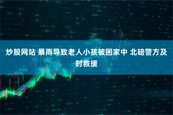 炒股网站 暴雨导致老人小孩被困家中 北碚警方及时救援