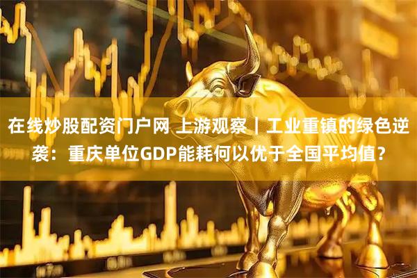 在线炒股配资门户网 上游观察｜工业重镇的绿色逆袭：重庆单位GDP能耗何以优于全国平均值？