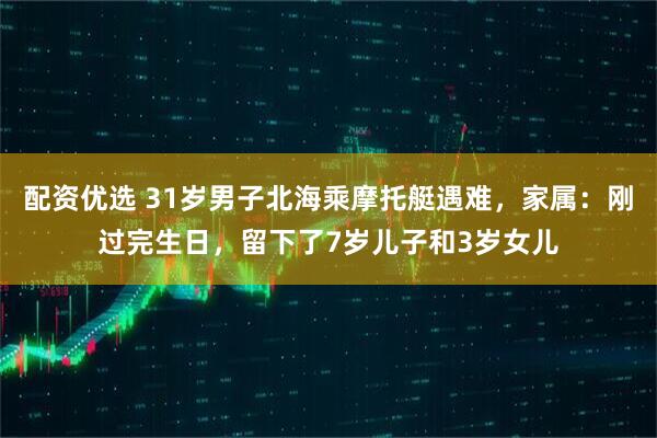 配资优选 31岁男子北海乘摩托艇遇难，家属：刚过完生日，留下了7岁儿子和3岁女儿