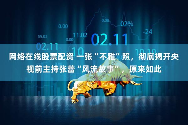 网络在线股票配资 一张“不雅”照，彻底揭开央视前主持张蕾“风流故事”，原来如此