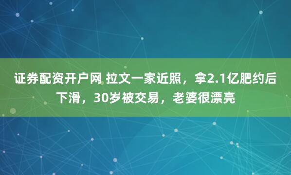 证券配资开户网 拉文一家近照，拿2.1亿肥约后下滑，30岁被交易，老婆很漂亮
